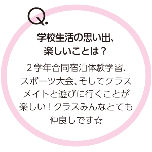 Q.学校生活の思い出、楽しいことは？　２学年合同宿泊体験学習、スポーツ大会、そしてクラスメイトと遊びに行くことが楽しい！ クラスみんなとても仲良しです☆